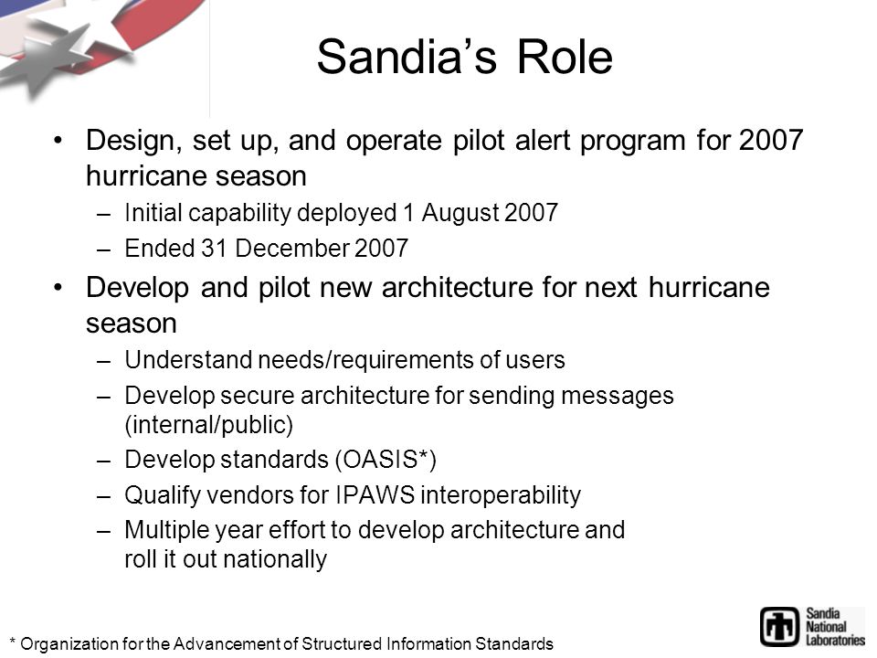 Design, set up, and operate pilot alert program for 2007 hurricane season –Initial capability deployed 1 August 2007 –Ended 31 December 2007 Develop and pilot new architecture for next hurricane season –Understand needs/requirements of users –Develop secure architecture for sending messages (internal/public) –Develop standards (OASIS*) –Qualify vendors for IPAWS interoperability –Multiple year effort to develop architecture and roll it out nationally Sandia’s Role * Organization for the Advancement of Structured Information Standards
