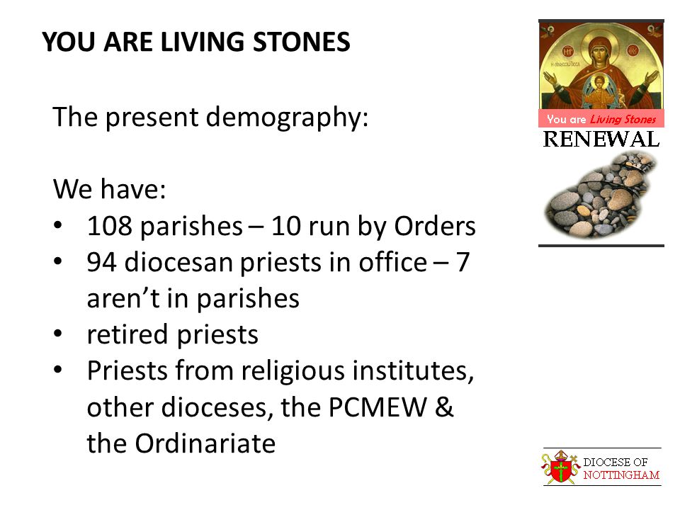 YOU ARE LIVING STONES The present demography: We have: 108 parishes – 10 run by Orders 94 diocesan priests in office – 7 aren’t in parishes retired priests Priests from religious institutes, other dioceses, the PCMEW & the Ordinariate