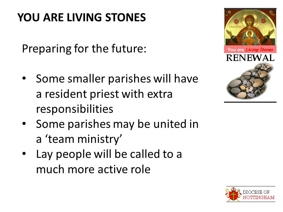 YOU ARE LIVING STONES Preparing for the future: Some smaller parishes will have a resident priest with extra responsibilities Some parishes may be united in a ‘team ministry’ Lay people will be called to a much more active role