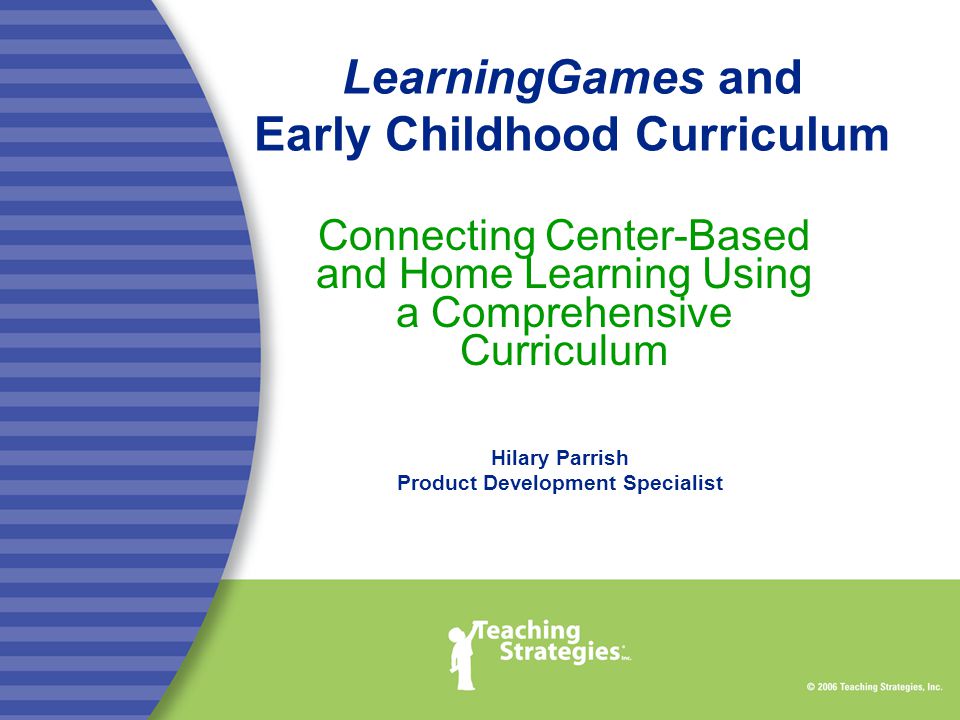 LearningGames and Early Childhood Curriculum Connecting Center-Based and Home Learning Using a Comprehensive Curriculum Hilary Parrish Product Development Specialist