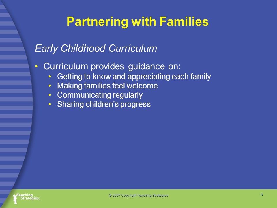 12 © 2007 Copyright Teaching Strategies Partnering with Families Early Childhood Curriculum Curriculum provides guidance on: Getting to know and appreciating each family Making families feel welcome Communicating regularly Sharing children’s progress
