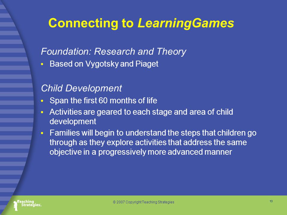 13 © 2007 Copyright Teaching Strategies Connecting to LearningGames Foundation: Research and Theory Based on Vygotsky and Piaget Child Development Span the first 60 months of life Activities are geared to each stage and area of child development Families will begin to understand the steps that children go through as they explore activities that address the same objective in a progressively more advanced manner