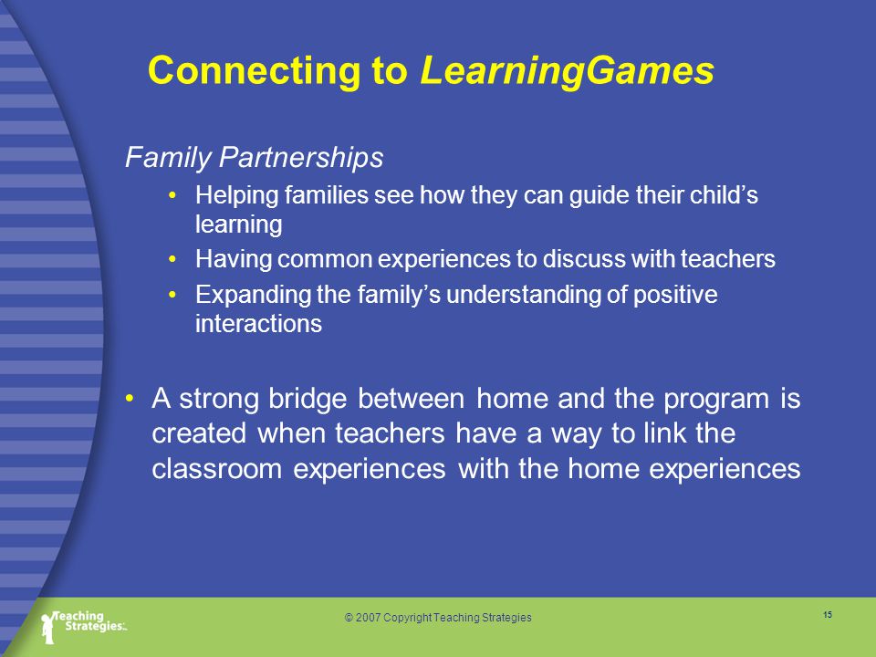 15 © 2007 Copyright Teaching Strategies Connecting to LearningGames Family Partnerships Helping families see how they can guide their child’s learning Having common experiences to discuss with teachers Expanding the family’s understanding of positive interactions A strong bridge between home and the program is created when teachers have a way to link the classroom experiences with the home experiences