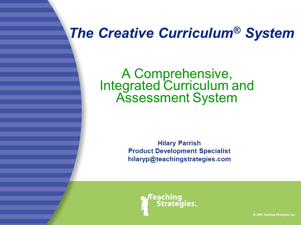 The Creative Curriculum ® System A Comprehensive, Integrated Curriculum and Assessment System Hilary Parrish Product Development Specialist