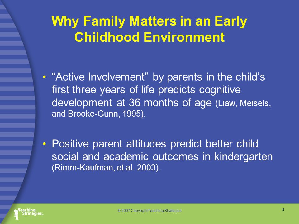 2 © 2007 Copyright Teaching Strategies Why Family Matters in an Early Childhood Environment Active Involvement by parents in the child’s first three years of life predicts cognitive development at 36 months of age (Liaw, Meisels, and Brooke-Gunn, 1995).