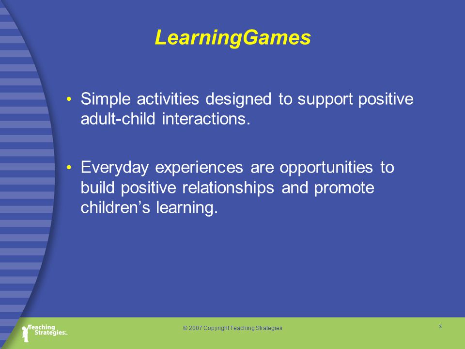 3 © 2007 Copyright Teaching Strategies LearningGames Simple activities designed to support positive adult-child interactions.