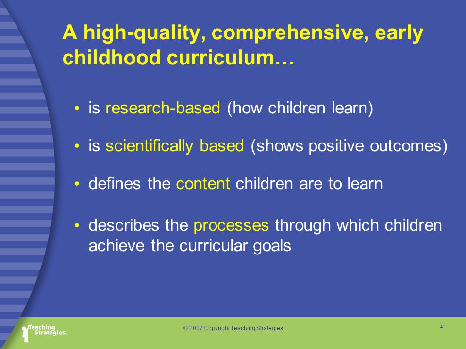4 © 2007 Copyright Teaching Strategies is research-based (how children learn) is scientifically based (shows positive outcomes) defines the content children are to learn describes the processes through which children achieve the curricular goals A high-quality, comprehensive, early childhood curriculum…