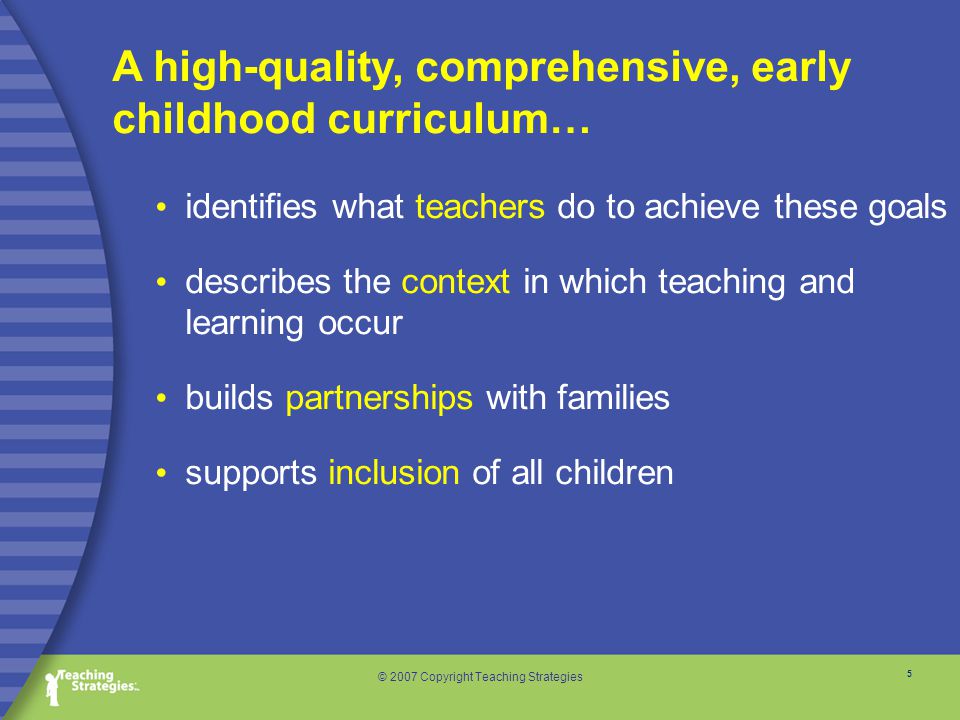 5 © 2007 Copyright Teaching Strategies identifies what teachers do to achieve these goals describes the context in which teaching and learning occur builds partnerships with families supports inclusion of all children A high-quality, comprehensive, early childhood curriculum…