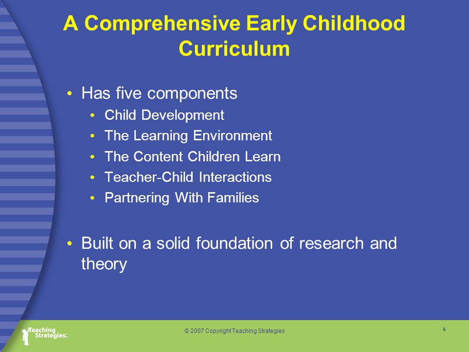 6 © 2007 Copyright Teaching Strategies A Comprehensive Early Childhood Curriculum Has five components Child Development The Learning Environment The Content Children Learn Teacher-Child Interactions Partnering With Families Built on a solid foundation of research and theory