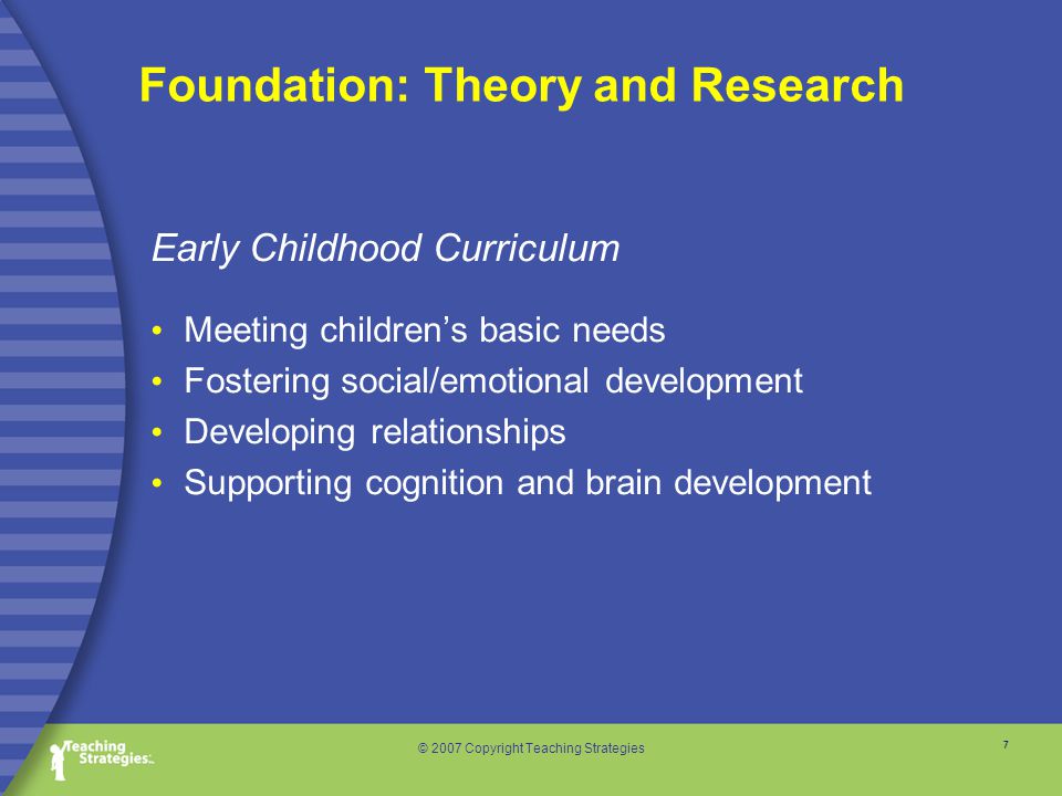7 © 2007 Copyright Teaching Strategies Foundation: Theory and Research Early Childhood Curriculum Meeting children’s basic needs Fostering social/emotional development Developing relationships Supporting cognition and brain development