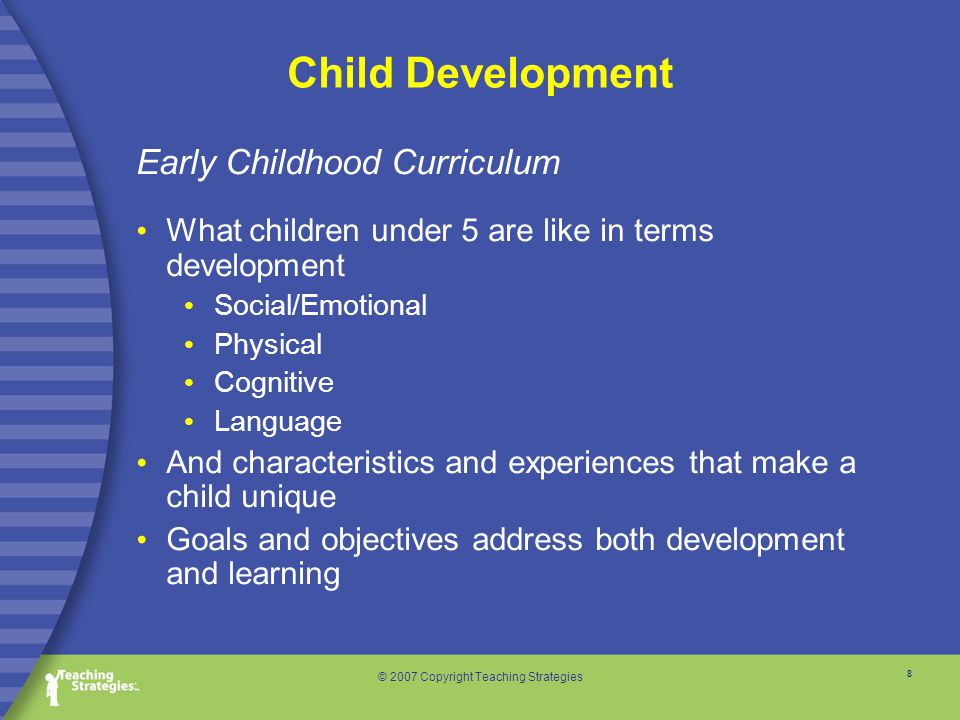 8 © 2007 Copyright Teaching Strategies Child Development Early Childhood Curriculum What children under 5 are like in terms development Social/Emotional Physical Cognitive Language And characteristics and experiences that make a child unique Goals and objectives address both development and learning