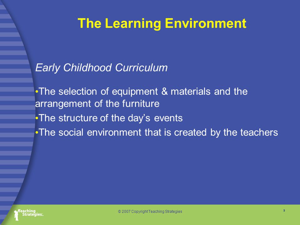 9 © 2007 Copyright Teaching Strategies Early Childhood Curriculum The selection of equipment & materials and the arrangement of the furniture The structure of the day’s events The social environment that is created by the teachers The Learning Environment