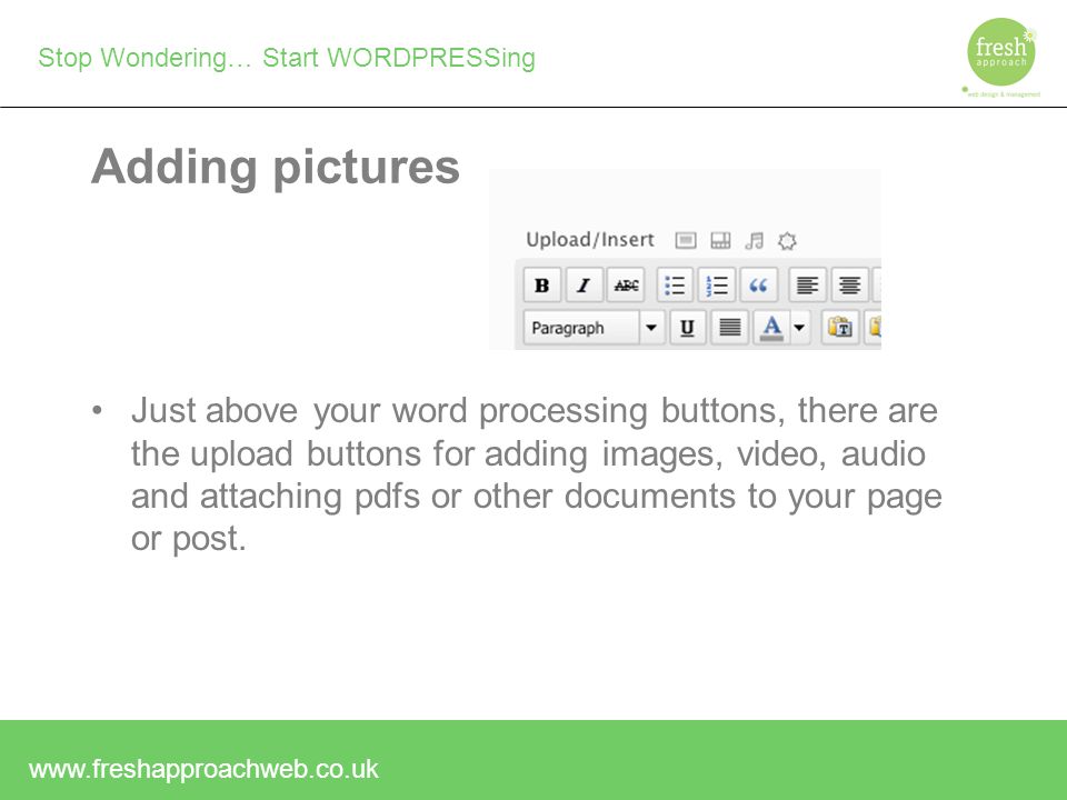 Stop Wondering… Start WORDPRESSing Adding pictures Just above your word processing buttons, there are the upload buttons for adding images, video, audio and attaching pdfs or other documents to your page or post.