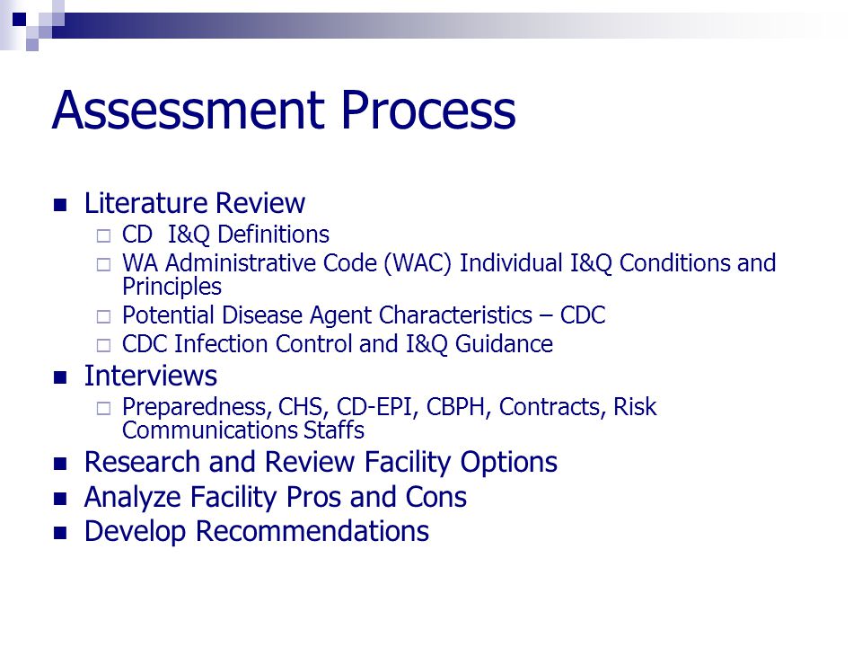 Assessment Process Literature Review  CD I&Q Definitions  WA Administrative Code (WAC) Individual I&Q Conditions and Principles  Potential Disease Agent Characteristics – CDC  CDC Infection Control and I&Q Guidance Interviews  Preparedness, CHS, CD-EPI, CBPH, Contracts, Risk Communications Staffs Research and Review Facility Options Analyze Facility Pros and Cons Develop Recommendations