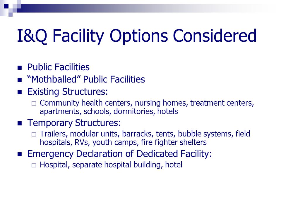 I&Q Facility Options Considered Public Facilities Mothballed Public Facilities Existing Structures:  Community health centers, nursing homes, treatment centers, apartments, schools, dormitories, hotels Temporary Structures:  Trailers, modular units, barracks, tents, bubble systems, field hospitals, RVs, youth camps, fire fighter shelters Emergency Declaration of Dedicated Facility:  Hospital, separate hospital building, hotel