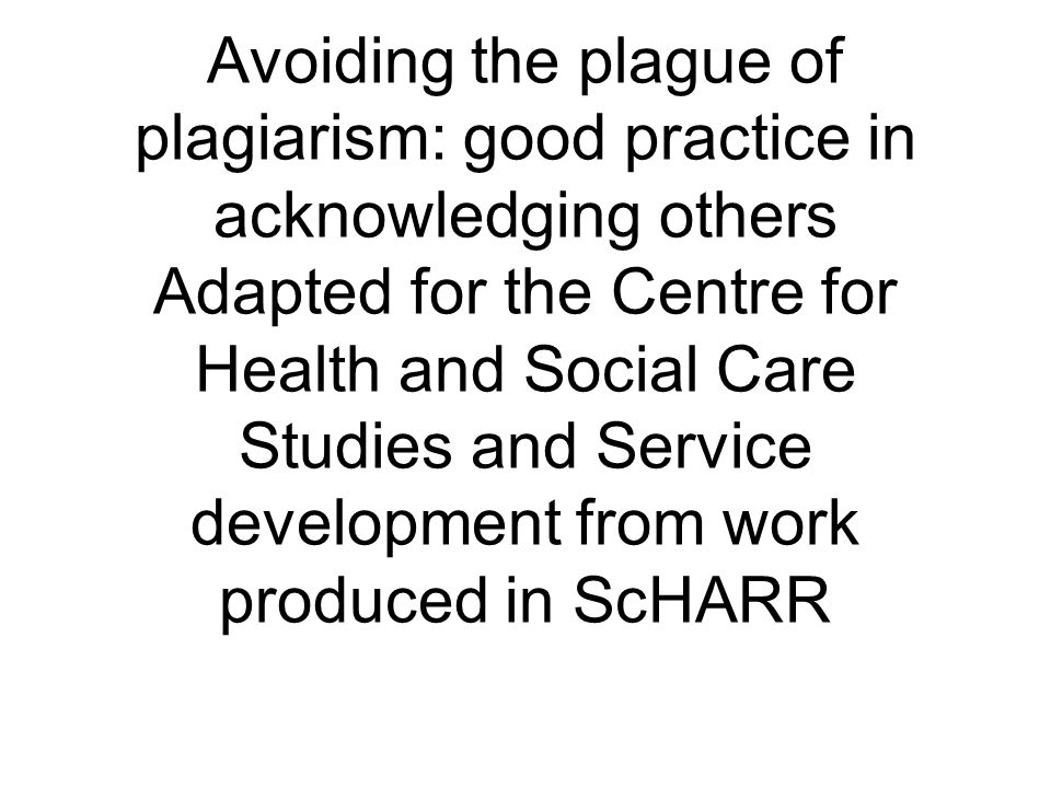 Avoiding the plague of plagiarism: good practice in acknowledging others Adapted for the Centre for Health and Social Care Studies and Service development from work produced in ScHARR