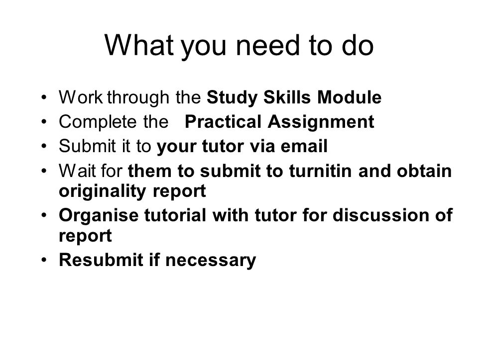 What you need to do Work through the Study Skills Module Complete the Practical Assignment Submit it to your tutor via  Wait for them to submit to turnitin and obtain originality report Organise tutorial with tutor for discussion of report Resubmit if necessary