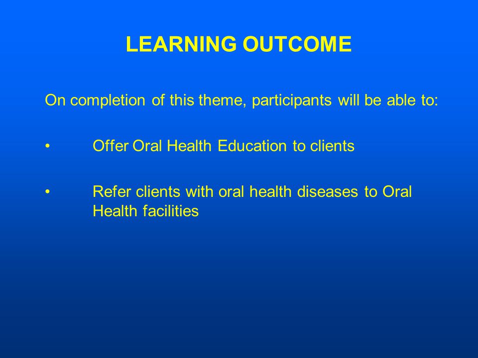 LEARNING OUTCOME On completion of this theme, participants will be able to: Offer Oral Health Education to clients Refer clients with oral health diseases to Oral Health facilities