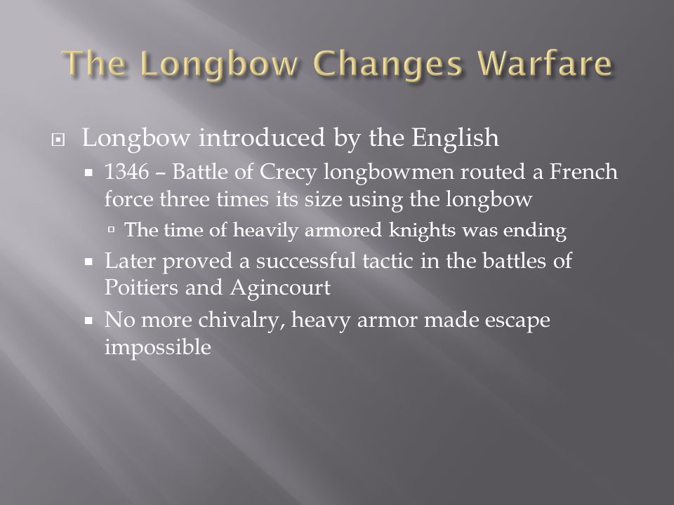  Longbow introduced by the English  1346 – Battle of Crecy longbowmen routed a French force three times its size using the longbow  The time of heavily armored knights was ending  Later proved a successful tactic in the battles of Poitiers and Agincourt  No more chivalry, heavy armor made escape impossible