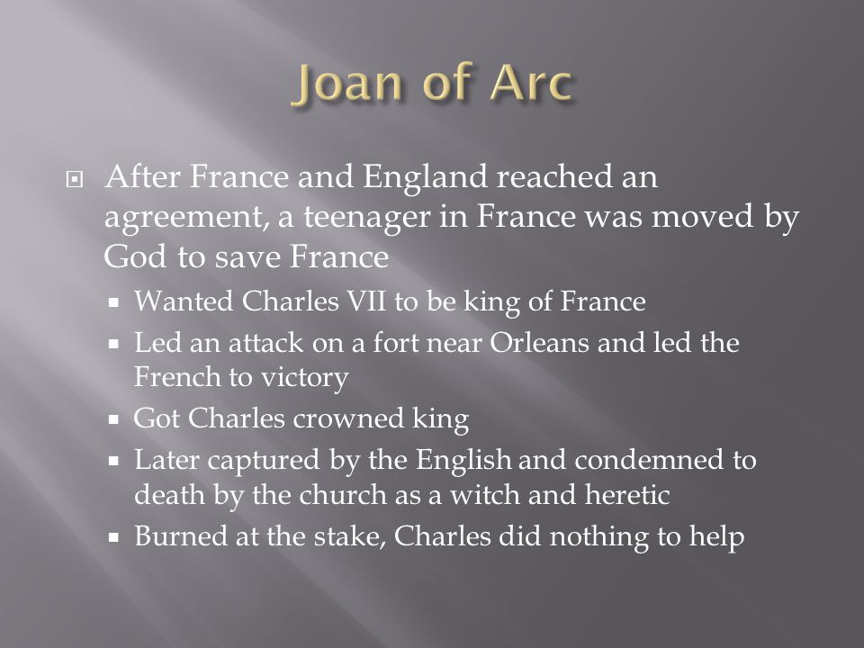  After France and England reached an agreement, a teenager in France was moved by God to save France  Wanted Charles VII to be king of France  Led an attack on a fort near Orleans and led the French to victory  Got Charles crowned king  Later captured by the English and condemned to death by the church as a witch and heretic  Burned at the stake, Charles did nothing to help