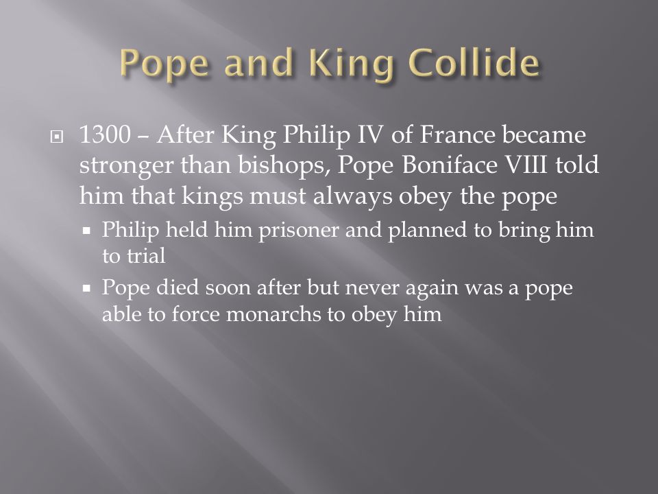  1300 – After King Philip IV of France became stronger than bishops, Pope Boniface VIII told him that kings must always obey the pope  Philip held him prisoner and planned to bring him to trial  Pope died soon after but never again was a pope able to force monarchs to obey him