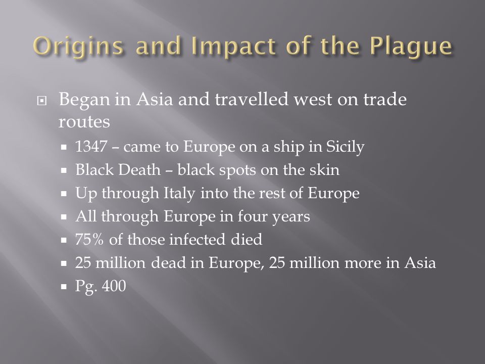  Began in Asia and travelled west on trade routes  1347 – came to Europe on a ship in Sicily  Black Death – black spots on the skin  Up through Italy into the rest of Europe  All through Europe in four years  75% of those infected died  25 million dead in Europe, 25 million more in Asia  Pg.
