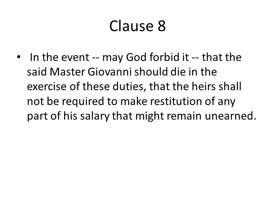Clause 8 In the event -- may God forbid it -- that the said Master Giovanni should die in the exercise of these duties, that the heirs shall not be required to make restitution of any part of his salary that might remain unearned.