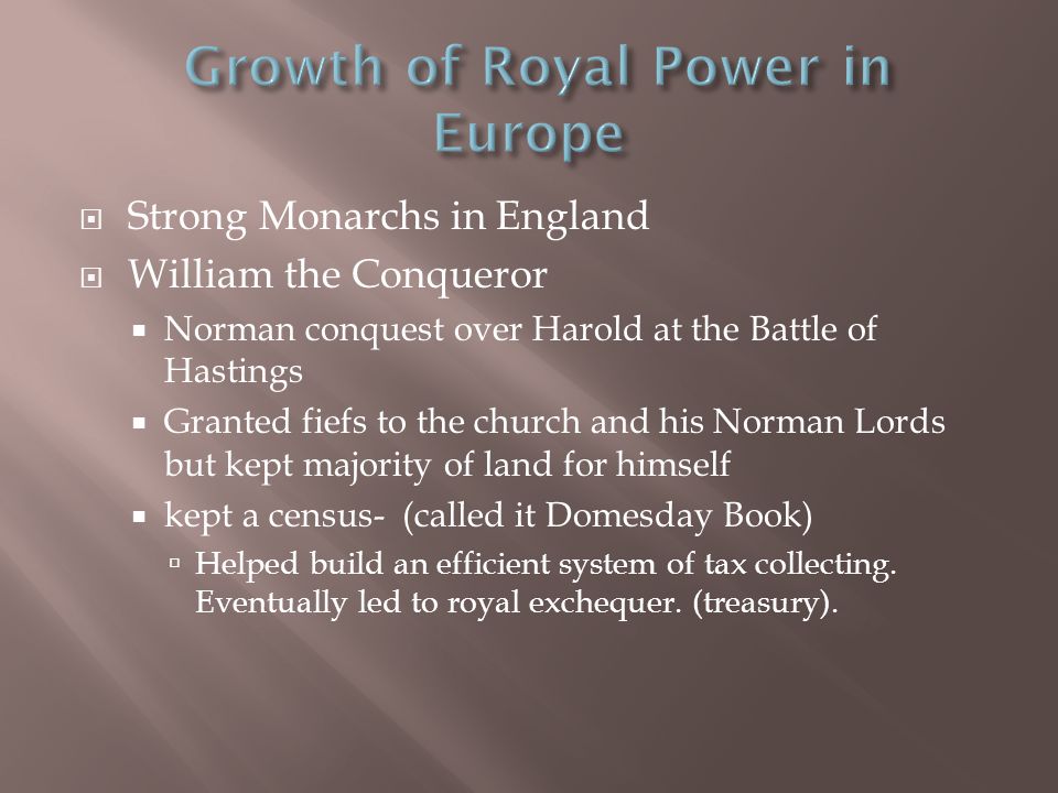  Strong Monarchs in England  William the Conqueror  Norman conquest over Harold at the Battle of Hastings  Granted fiefs to the church and his Norman Lords but kept majority of land for himself  kept a census- (called it Domesday Book)  Helped build an efficient system of tax collecting.