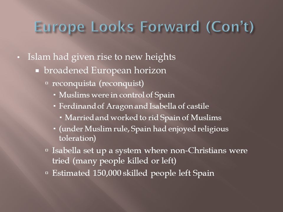 Islam had given rise to new heights  broadened European horizon  reconquista (reconquist)  Muslims were in control of Spain  Ferdinand of Aragon and Isabella of castile  Married and worked to rid Spain of Muslims  (under Muslim rule, Spain had enjoyed religious toleration)  Isabella set up a system where non-Christians were tried (many people killed or left)  Estimated 150,000 skilled people left Spain