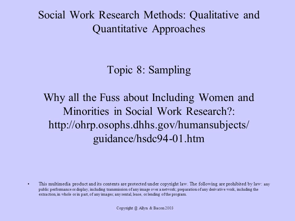 Allyn & Bacon 2003 Social Work Research Methods: Qualitative and Quantitative Approaches Topic 8: Sampling Why all the Fuss about Including Women and Minorities in Social Work Research :   guidance/hsdc94-01.htm This multimedia product and its contents are protected under copyright law.