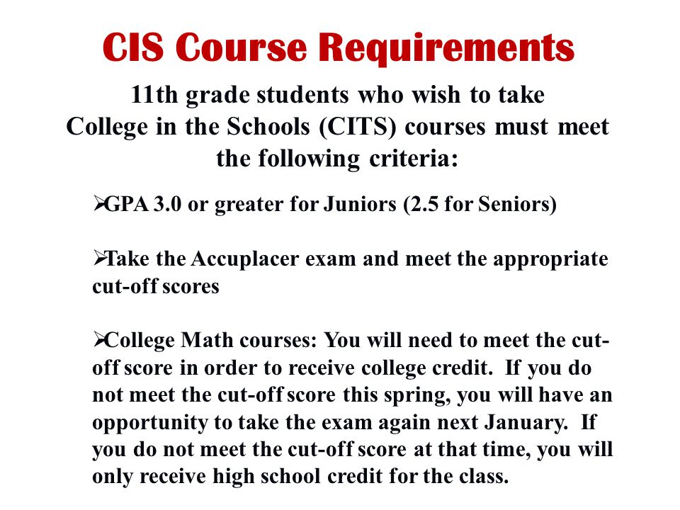 CIS Course Requirements  GPA 3.0 or greater for Juniors (2.5 for Seniors)  Take the Accuplacer exam and meet the appropriate cut-off scores  College Math courses: You will need to meet the cut- off score in order to receive college credit.
