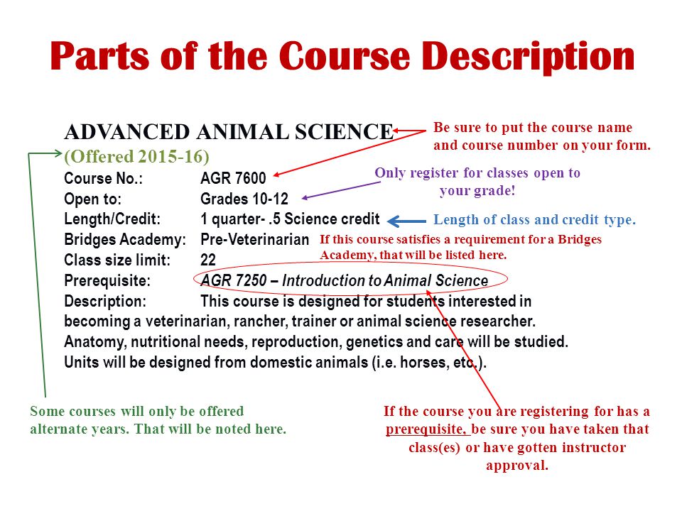 ADVANCED ANIMAL SCIENCE (Offered ) Course No.:AGR 7600 Open to:Grades Length/Credit:1 quarter-.5 Science credit Bridges Academy:Pre-Veterinarian Class size limit:22 Prerequisite: AGR 7250 – Introduction to Animal Science Description:This course is designed for students interested in becoming a veterinarian, rancher, trainer or animal science researcher.