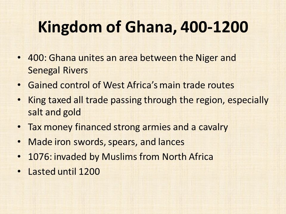 Kingdom of Ghana, : Ghana unites an area between the Niger and Senegal Rivers Gained control of West Africa’s main trade routes King taxed all trade passing through the region, especially salt and gold Tax money financed strong armies and a cavalry Made iron swords, spears, and lances 1076: invaded by Muslims from North Africa Lasted until 1200