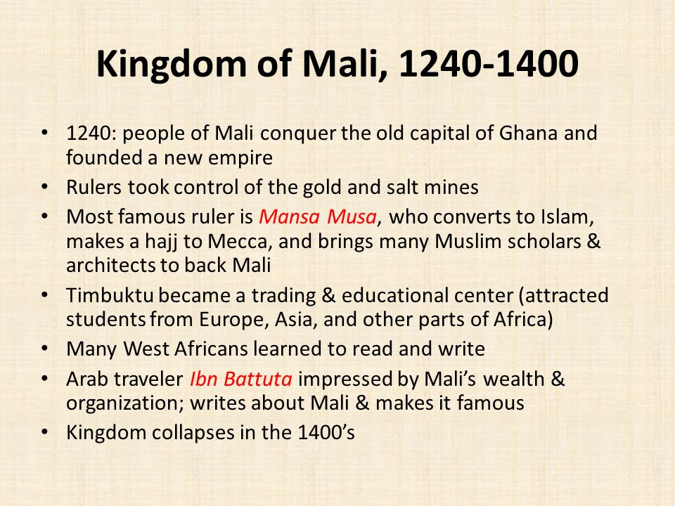 Kingdom of Mali, : people of Mali conquer the old capital of Ghana and founded a new empire Rulers took control of the gold and salt mines Most famous ruler is Mansa Musa, who converts to Islam, makes a hajj to Mecca, and brings many Muslim scholars & architects to back Mali Timbuktu became a trading & educational center (attracted students from Europe, Asia, and other parts of Africa) Many West Africans learned to read and write Arab traveler Ibn Battuta impressed by Mali’s wealth & organization; writes about Mali & makes it famous Kingdom collapses in the 1400’s