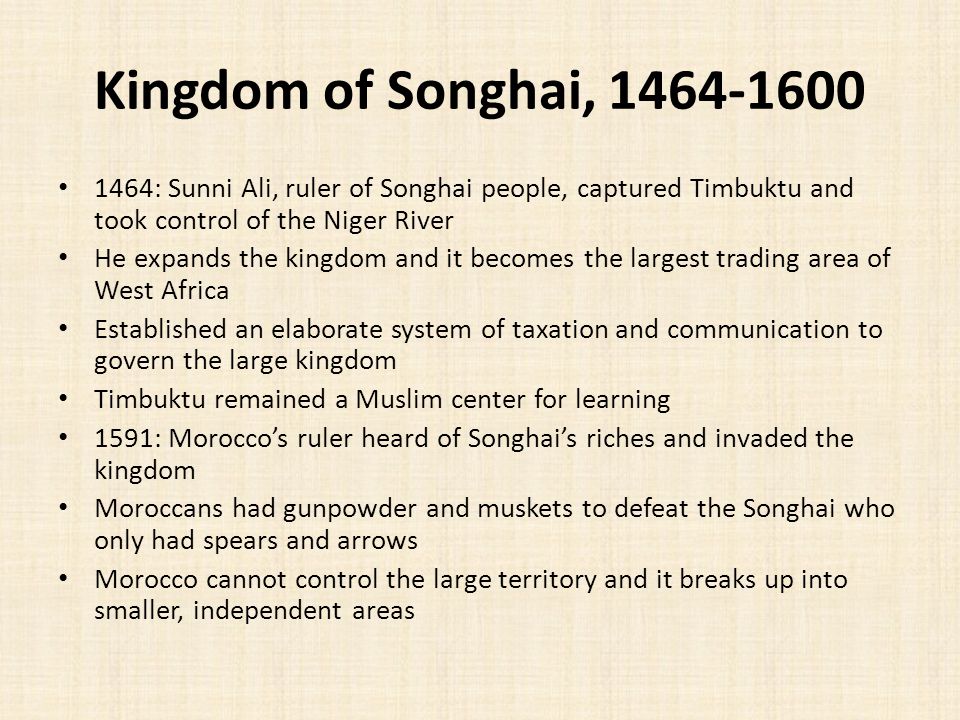 Kingdom of Songhai, : Sunni Ali, ruler of Songhai people, captured Timbuktu and took control of the Niger River He expands the kingdom and it becomes the largest trading area of West Africa Established an elaborate system of taxation and communication to govern the large kingdom Timbuktu remained a Muslim center for learning 1591: Morocco’s ruler heard of Songhai’s riches and invaded the kingdom Moroccans had gunpowder and muskets to defeat the Songhai who only had spears and arrows Morocco cannot control the large territory and it breaks up into smaller, independent areas