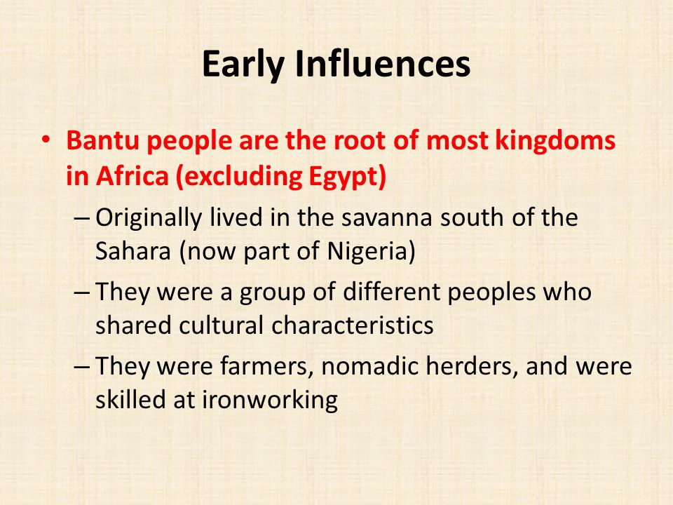 Early Influences Bantu people are the root of most kingdoms in Africa (excluding Egypt) – Originally lived in the savanna south of the Sahara (now part of Nigeria) – They were a group of different peoples who shared cultural characteristics – They were farmers, nomadic herders, and were skilled at ironworking