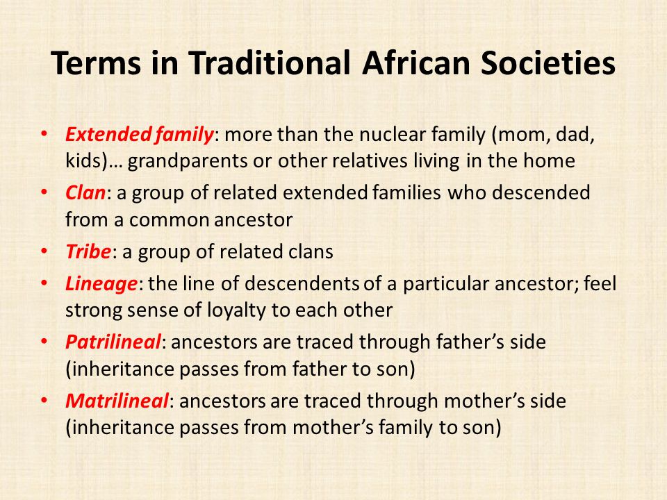 Terms in Traditional African Societies Extended family: more than the nuclear family (mom, dad, kids)… grandparents or other relatives living in the home Clan: a group of related extended families who descended from a common ancestor Tribe: a group of related clans Lineage: the line of descendents of a particular ancestor; feel strong sense of loyalty to each other Patrilineal: ancestors are traced through father’s side (inheritance passes from father to son) Matrilineal: ancestors are traced through mother’s side (inheritance passes from mother’s family to son)
