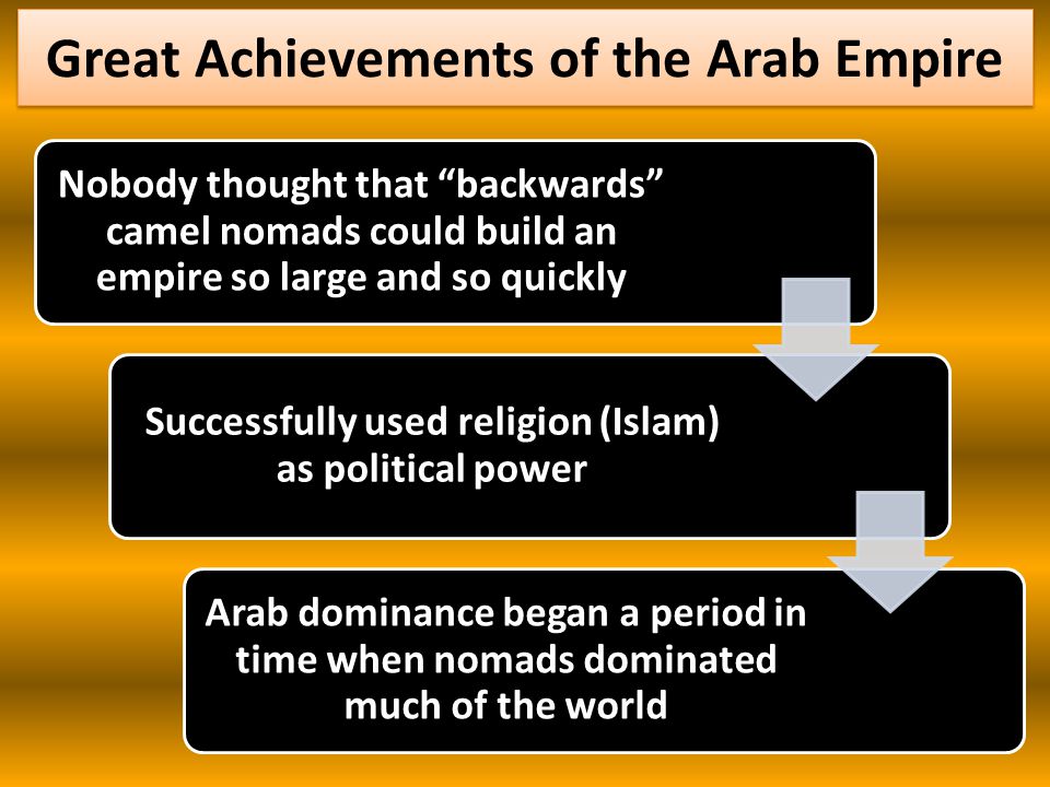 Great Achievements of the Arab Empire Nobody thought that backwards camel nomads could build an empire so large and so quickly Successfully used religion (Islam) as political power Arab dominance began a period in time when nomads dominated much of the world