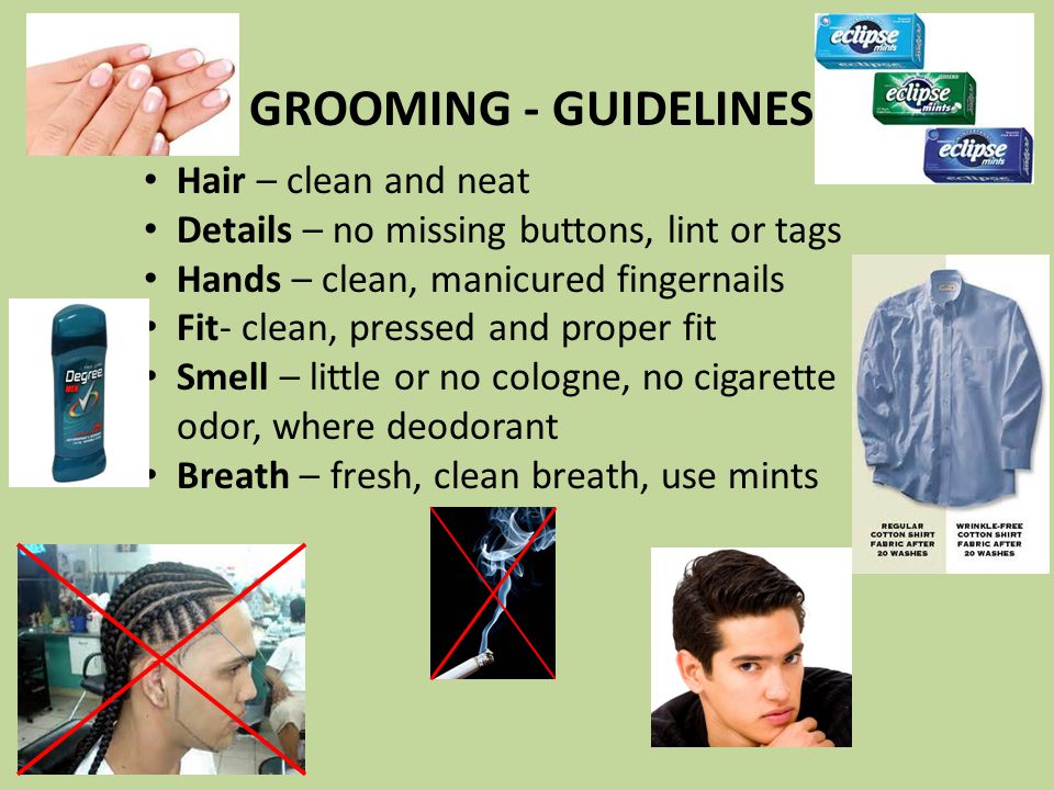 GROOMING - GUIDELINES Hair – clean and neat Details – no missing buttons, lint or tags Hands – clean, manicured fingernails Fit- clean, pressed and proper fit Smell – little or no cologne, no cigarette odor, where deodorant Breath – fresh, clean breath, use mints