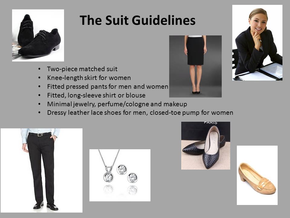 The Suit Guidelines Two-piece matched suit Knee-length skirt for women Fitted pressed pants for men and women Fitted, long-sleeve shirt or blouse Minimal jewelry, perfume/cologne and makeup Dressy leather lace shoes for men, closed-toe pump for women