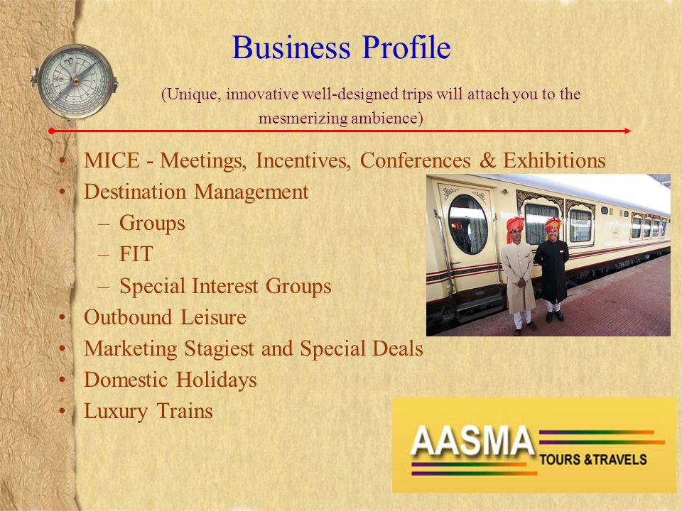 Business Profile (Unique, innovative well-designed trips will attach you to the mesmerizing ambience) MICE - Meetings, Incentives, Conferences & Exhibitions Destination Management –Groups –FIT –Special Interest Groups Outbound Leisure Marketing Stagiest and Special Deals Domestic Holidays Luxury Trains