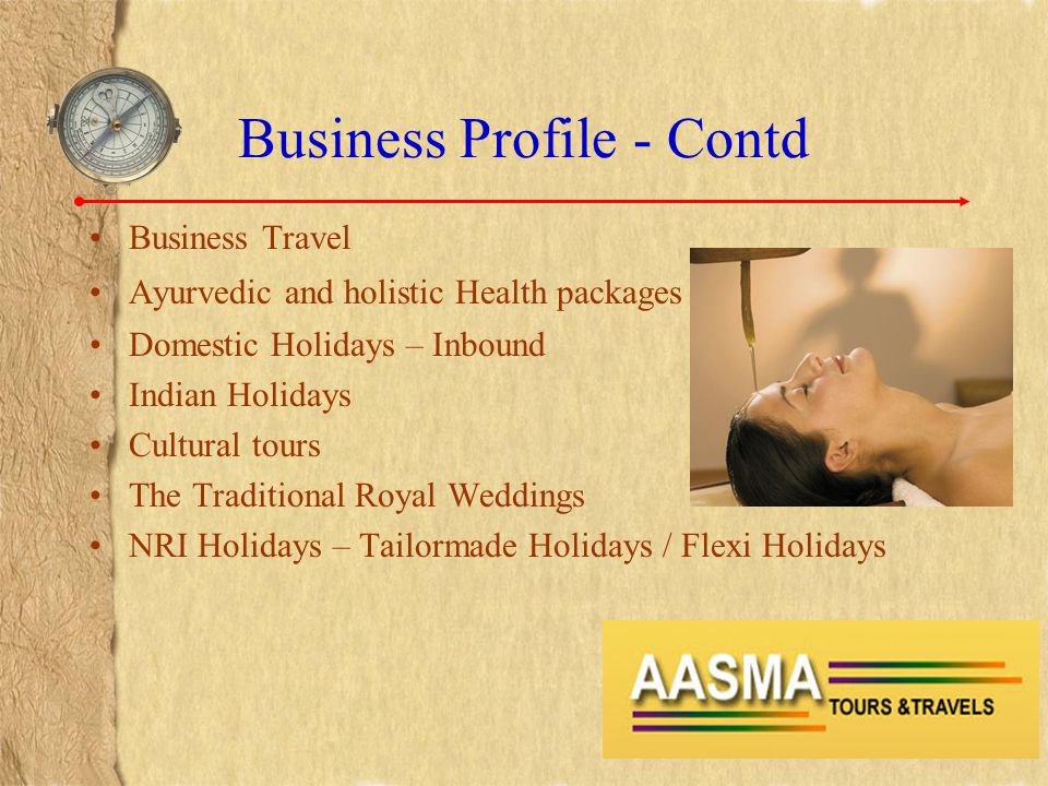 Business Profile - Contd Business Travel Ayurvedic and holistic Health packages Domestic Holidays – Inbound Indian Holidays Cultural tours The Traditional Royal Weddings NRI Holidays – Tailormade Holidays / Flexi Holidays