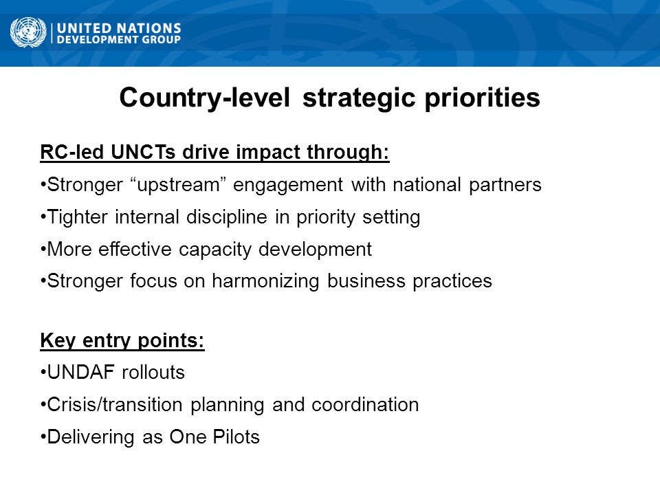 Country-level strategic priorities RC-led UNCTs drive impact through: Stronger upstream engagement with national partners Tighter internal discipline in priority setting More effective capacity development Stronger focus on harmonizing business practices Key entry points: UNDAF rollouts Crisis/transition planning and coordination Delivering as One Pilots