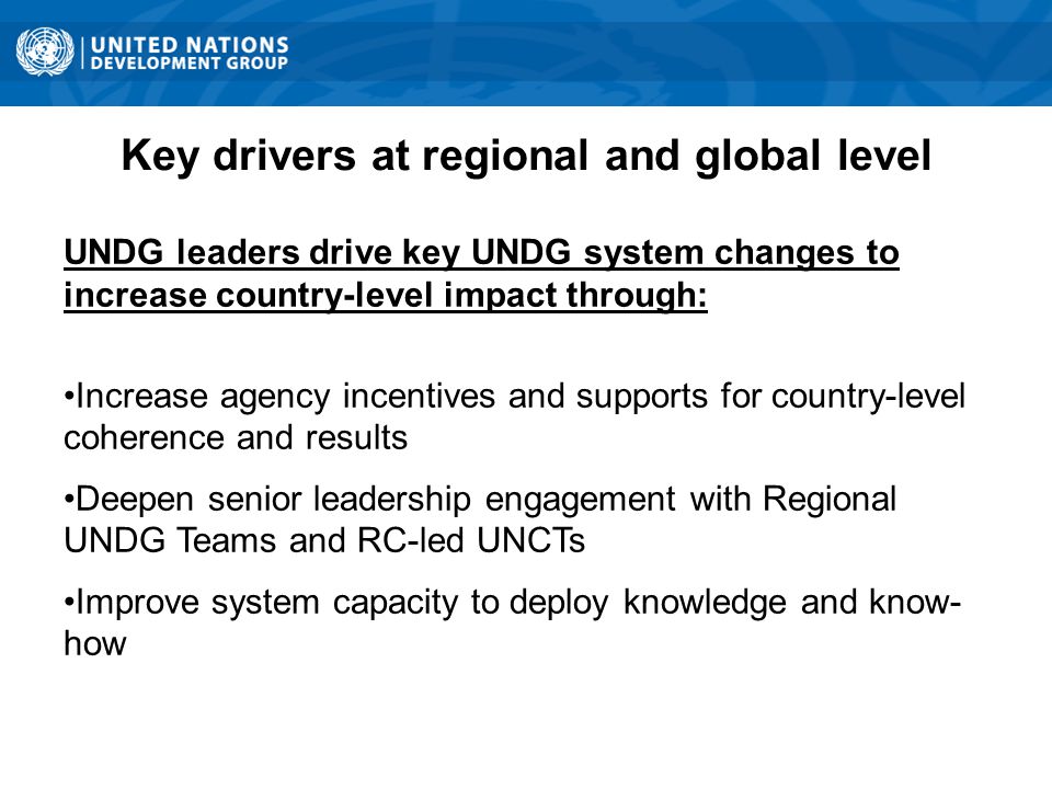 Key drivers at regional and global level UNDG leaders drive key UNDG system changes to increase country-level impact through: Increase agency incentives and supports for country-level coherence and results Deepen senior leadership engagement with Regional UNDG Teams and RC-led UNCTs Improve system capacity to deploy knowledge and know- how