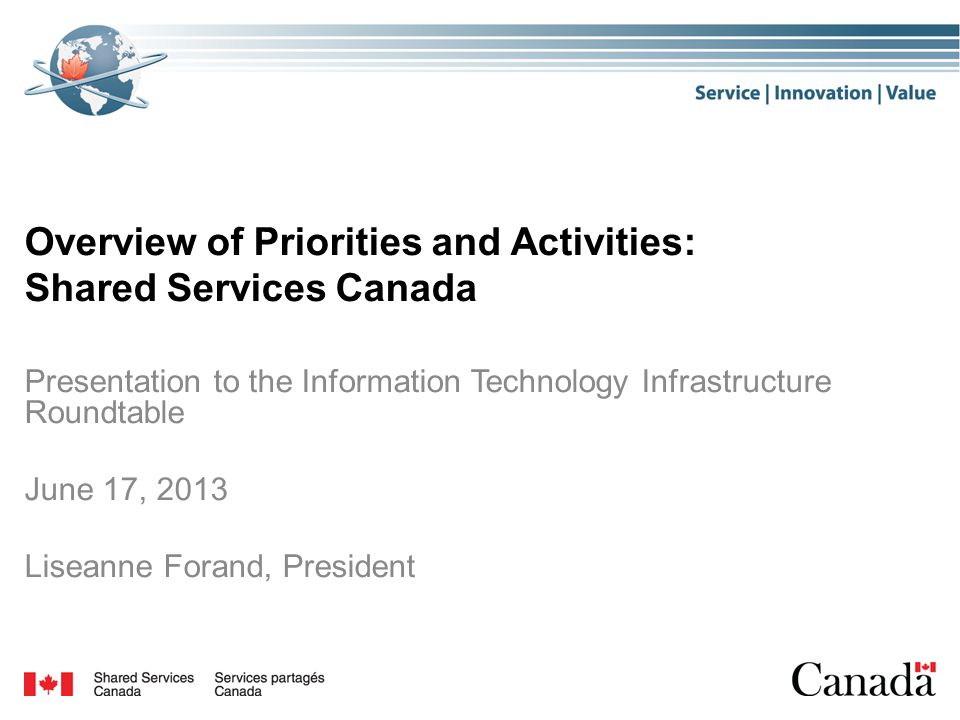 Overview of Priorities and Activities: Shared Services Canada Presentation to the Information Technology Infrastructure Roundtable June 17, 2013 Liseanne Forand, President