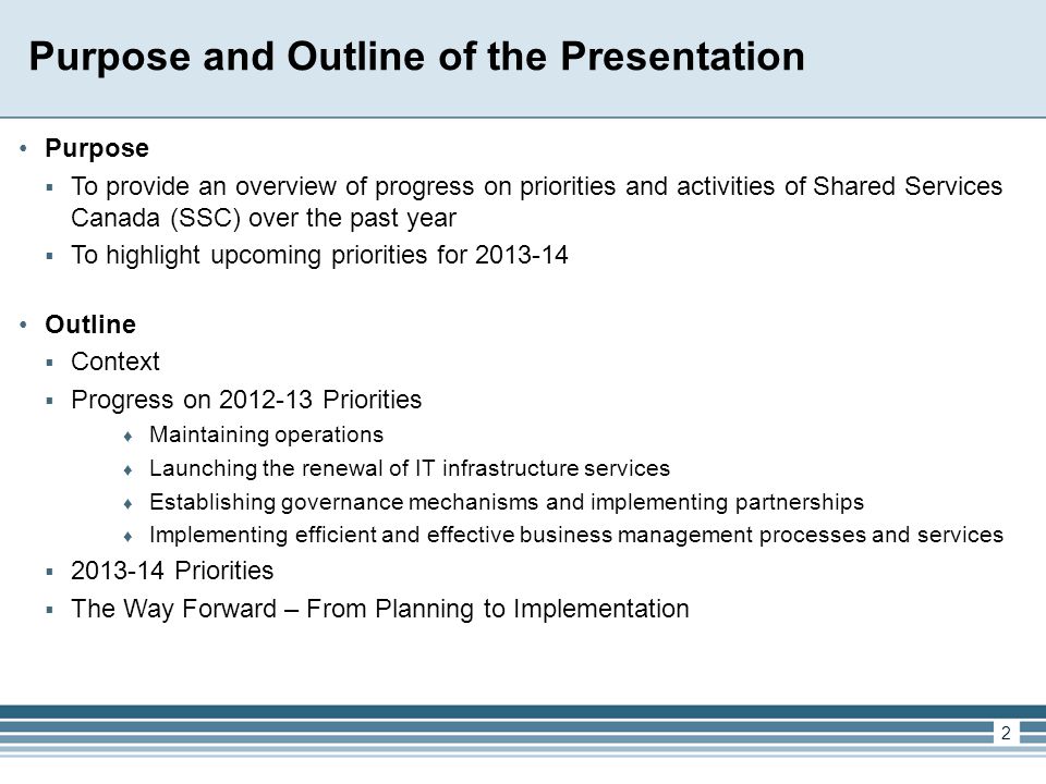 2 Purpose and Outline of the Presentation Purpose  To provide an overview of progress on priorities and activities of Shared Services Canada (SSC) over the past year  To highlight upcoming priorities for Outline  Context  Progress on Priorities ♦ Maintaining operations ♦ Launching the renewal of IT infrastructure services ♦ Establishing governance mechanisms and implementing partnerships ♦ Implementing efficient and effective business management processes and services  Priorities  The Way Forward – From Planning to Implementation