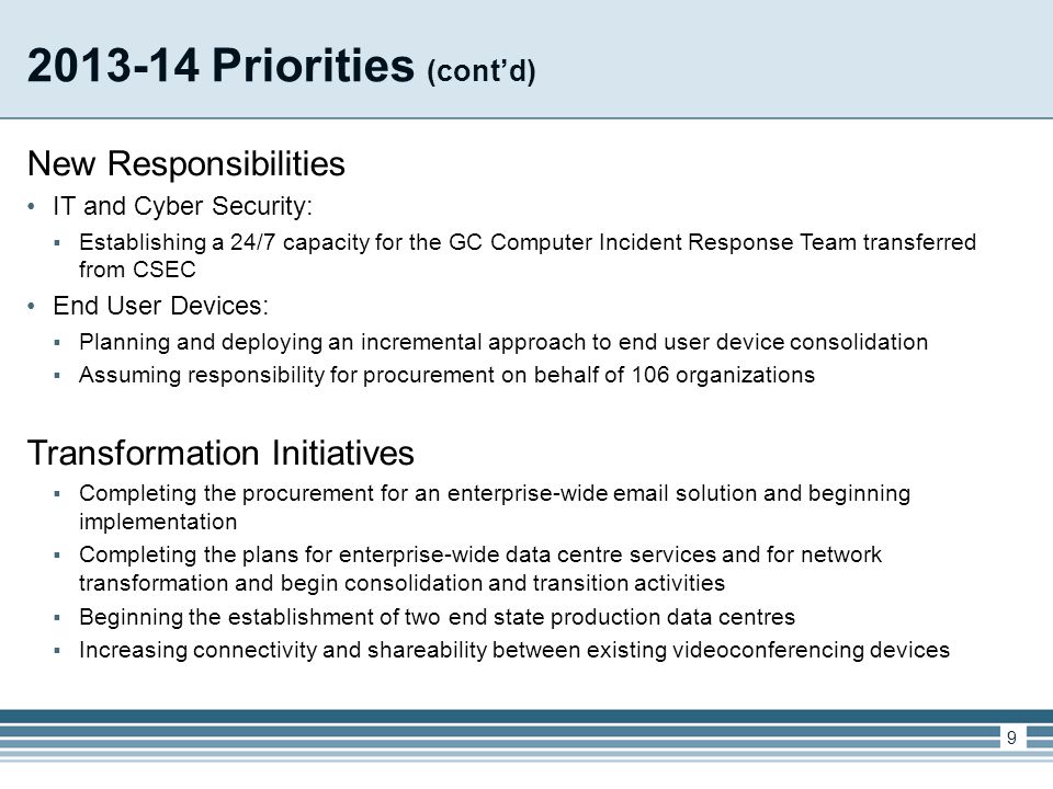 Priorities (cont’d) New Responsibilities IT and Cyber Security:  Establishing a 24/7 capacity for the GC Computer Incident Response Team transferred from CSEC End User Devices:  Planning and deploying an incremental approach to end user device consolidation  Assuming responsibility for procurement on behalf of 106 organizations Transformation Initiatives  Completing the procurement for an enterprise-wide  solution and beginning implementation  Completing the plans for enterprise-wide data centre services and for network transformation and begin consolidation and transition activities  Beginning the establishment of two end state production data centres  Increasing connectivity and shareability between existing videoconferencing devices 9