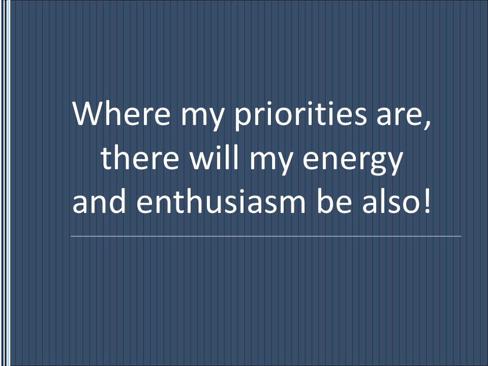 Where my priorities are, there will my energy and enthusiasm be also!