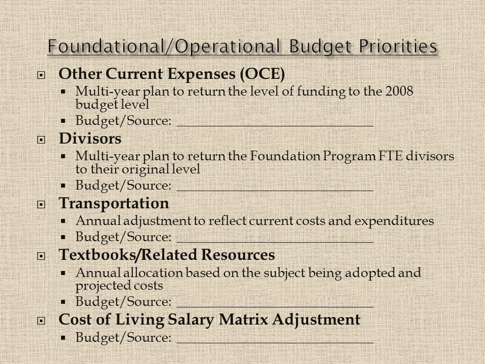  Other Current Expenses (OCE)  Multi-year plan to return the level of funding to the 2008 budget level  Budget/Source: _____________________________  Divisors  Multi-year plan to return the Foundation Program FTE divisors to their original level  Budget/Source: _____________________________  Transportation  Annual adjustment to reflect current costs and expenditures  Budget/Source: _____________________________  Textbooks/Related Resources  Annual allocation based on the subject being adopted and projected costs  Budget/Source: _____________________________  Cost of Living Salary Matrix Adjustment  Budget/Source: _____________________________