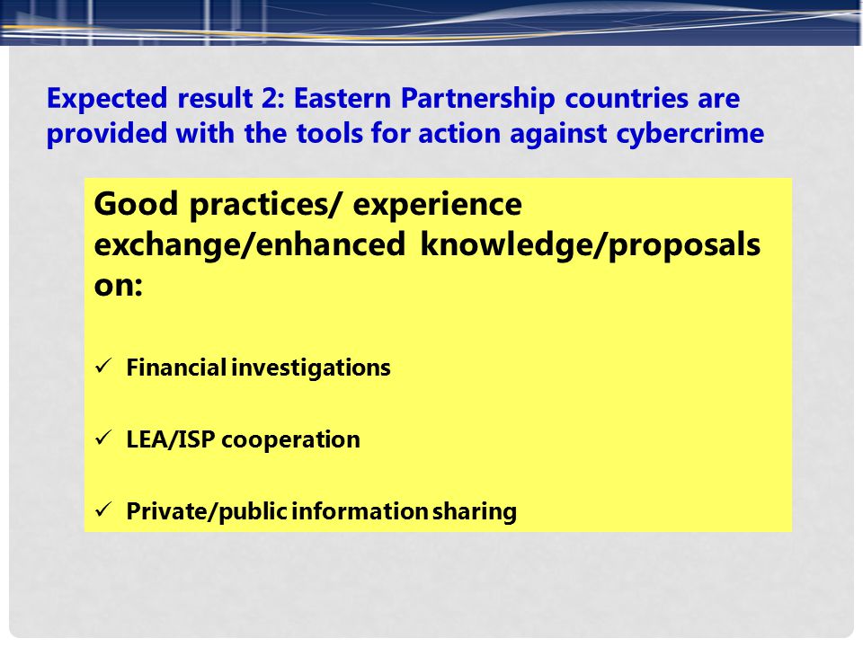 Expected result 2: Eastern Partnership countries are provided with the tools for action against cybercrime Good practices/ experience exchange/enhanced knowledge/proposals on: Financial investigations LEA/ISP cooperation Private/public information sharing
